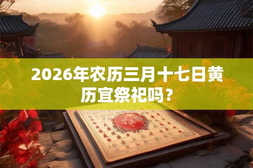 2026年农历三月十七日黄历宜祭祀吗? 2026年农历三月十七日黄历宜祭祀吗?