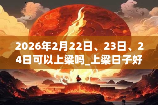2026年2月22日、23日、24日可以上梁吗_上梁日子好吗