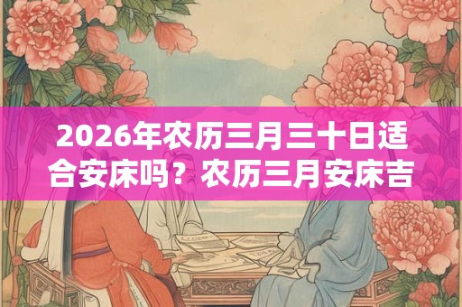 2026年农历三月三十日适合安床吗？农历三月安床吉日有几天？