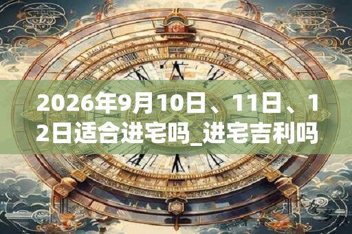 2026年9月10日、11日、12日适合进宅吗_进宅吉利吗
