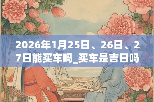 2026年1月25日、26日、27日能买车吗_买车是吉日吗 2026年1月25日、26日、27日能买车吗_买车是吉日吗