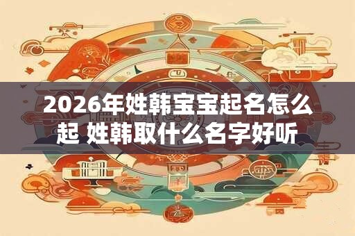 2026年姓韩宝宝起名怎么起 姓韩取什么名字好听