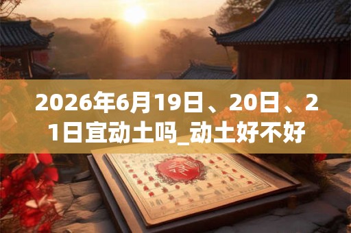 2026年6月19日、20日、21日宜动土吗_动土好不好