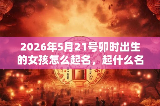 2026年5月21号卯时出生的女孩怎么起名，起什么名字合适