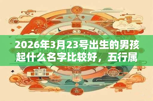 2026年3月23号出生的男孩起什么名字比较好，五行属什么