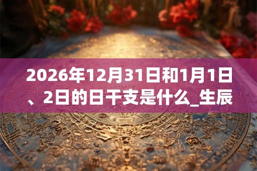 2026年12月31日和1月1日、2日的日干支是什么_生辰八字 2026年12月31日和1月1日、2日的日干支是什么_生辰八字