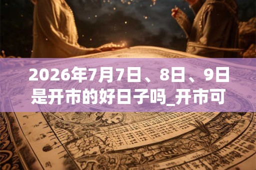 2026年7月7日、8日、9日是开市的好日子吗_开市可以吗