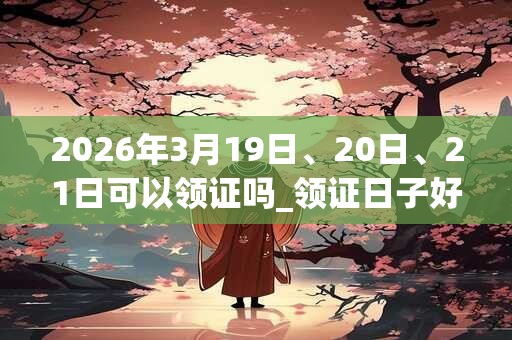 2026年3月19日、20日、21日可以领证吗_领证日子好吗 2026年3月19日、20日、21日可以领证吗_领证日子好吗