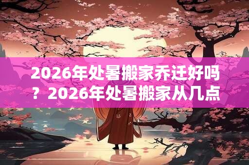 2026年处暑搬家乔迁好吗?2026年处暑搬家从几点开始好? 2026年处暑搬家乔迁好吗?2026年处暑搬家从几点开始好?