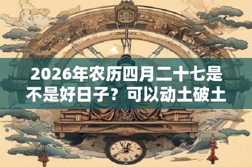 2026年农历四月二十七是不是好日子？可以动土破土吗？