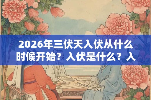 2026年三伏天入伏从什么时候开始？入伏是什么？入伏从哪天算起？