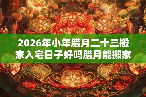 2026年小年腊月二十三搬家入宅日子好吗腊月能搬家吗？