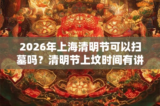 2026年上海清明节可以扫墓吗？清明节上坟时间有讲究吗？
