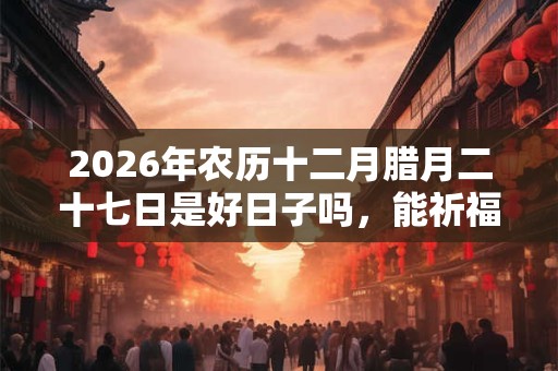 2026年农历十二月腊月二十七日是好日子吗，能祈福吗？