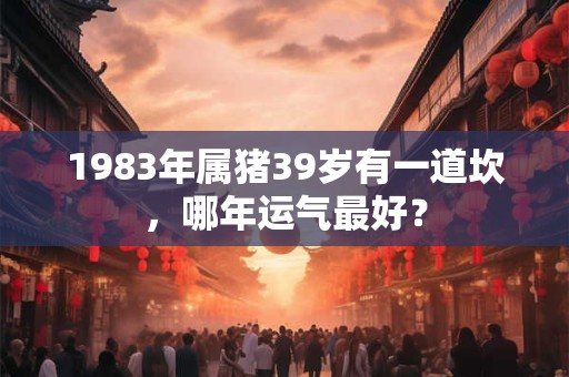 1983年属猪39岁有一道坎，哪年运气最好？