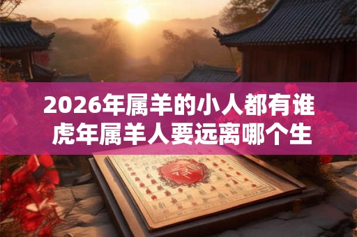 2026年属羊的小人都有谁 虎年属羊人要远离哪个生肖