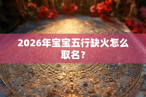 2026年宝宝五行缺火怎么取名? 2026年宝宝五行缺火怎么取名?