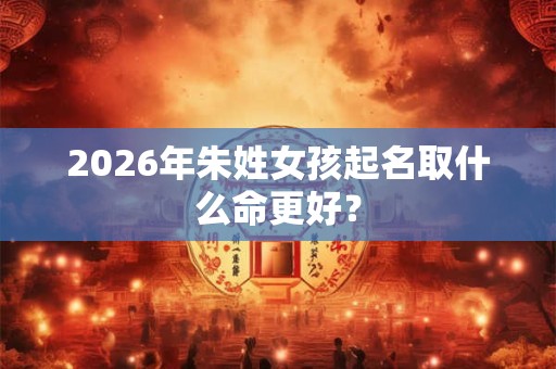 2026年朱姓女孩起名取什么命更好? 2026年朱姓女孩起名取什么命更好?