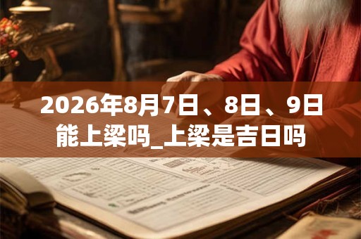 2026年8月7日、8日、9日能上梁吗_上梁是吉日吗