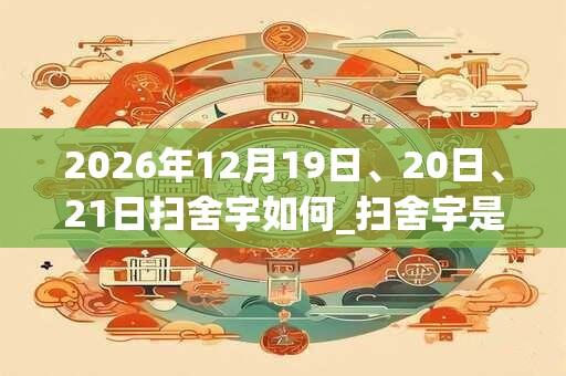 2026年12月19日、20日、21日扫舍宇如何_扫舍宇是吉日吗 2026年12月19日、20日、21日扫舍宇如何_扫舍宇是吉日吗