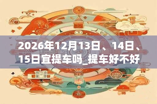 2026年12月13日、14日、15日宜提车吗_提车好不好 2026年12月13日、14日、15日宜提车吗_提车好不好