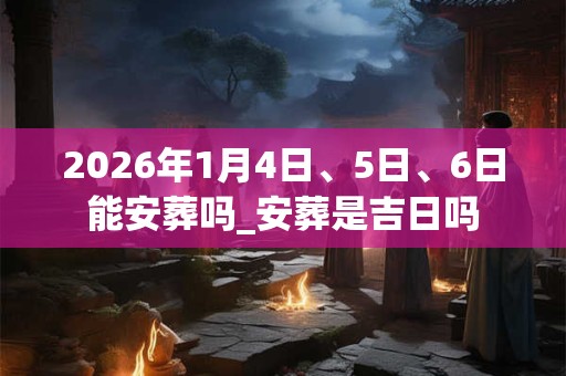 2026年1月4日、5日、6日能安葬吗_安葬是吉日吗 2026年1月4日、5日、6日能安葬吗_安葬是吉日吗