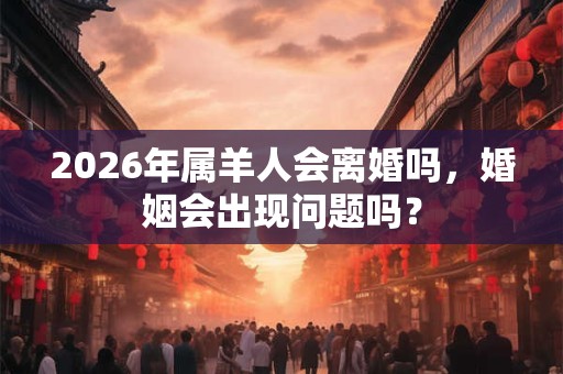 2026年属羊人会离婚吗，婚姻会出现问题吗？