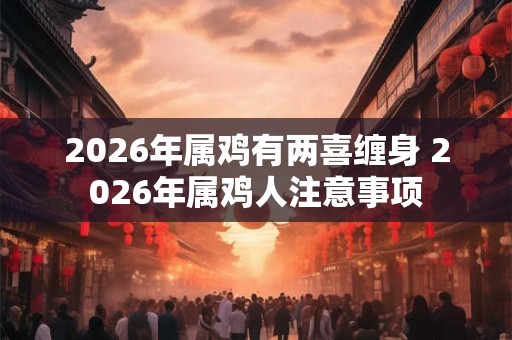2026年属鸡有两喜缠身 2026年属鸡人注意事项 2026年属鸡有两喜缠身 2026年属鸡人注意事项