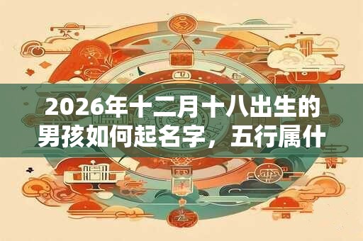 2026年十二月十八出生的男孩如何起名字,五行属什么 2026年十二月十八出生的男孩如何起名字,五行属什么
