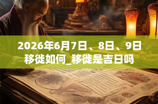2026年6月7日、8日、9日移徙如何_移徙是吉日吗 2026年6月7日、8日、9日移徙如何_移徙是吉日吗