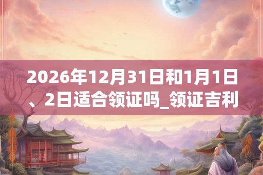 2026年12月31日和1月1日、2日适合领证吗_领证吉利吗 2026年12月31日和1月1日、2日适合领证吗_领证吉利吗