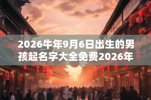 2026牛年9月6日出生的男孩起名字大全免费2026年 2026牛年9月6日出生的男孩起名字大全免费2026年