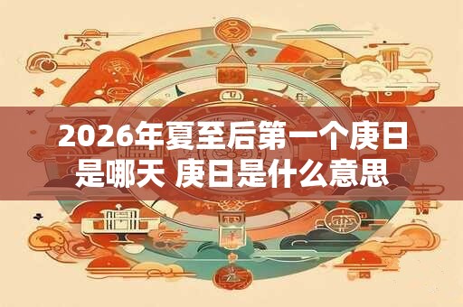 2026年夏至后第一个庚日是哪天 庚日是什么意思 2026年夏至后第一个庚日是哪天 庚日是什么意思