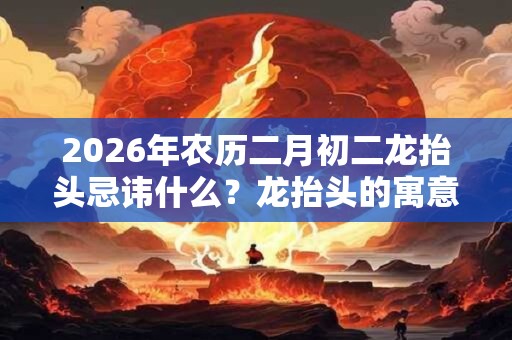 2026年农历二月初二龙抬头忌讳什么?龙抬头的寓意是什么? 2026年农历二月初二龙抬头忌讳什么?龙抬头的寓意是什么?