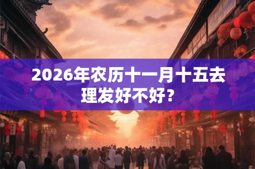 2026年农历十一月十五去理发好不好? 2026年农历十一月十五去理发好不好?