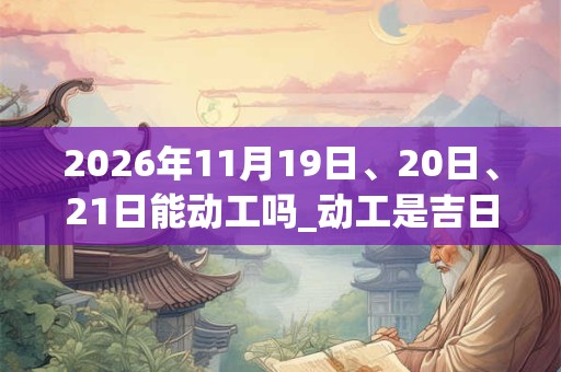 2026年11月19日、20日、21日能动工吗_动工是吉日吗 2026年11月19日、20日、21日能动工吗_动工是吉日吗