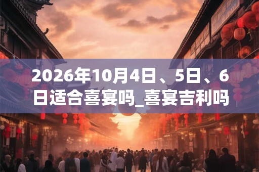 2026年10月4日、5日、6日适合喜宴吗_喜宴吉利吗