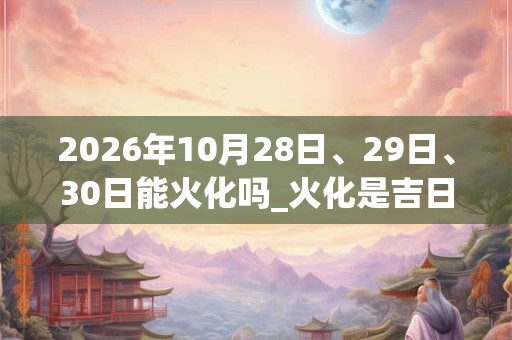 2026年10月28日、29日、30日能火化吗_火化是吉日吗 2026年10月28日、29日、30日能火化吗_火化是吉日吗
