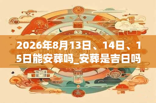 2026年8月13日、14日、15日能安葬吗_安葬是吉日吗