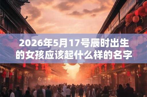 2026年5月17号辰时出生的女孩应该起什么样的名字