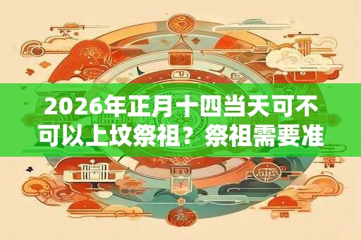 2026年正月十四当天可不可以上坟祭祖?祭祖需要准备什么? 2026年正月十四当天可不可以上坟祭祖?祭祖需要准备什么?