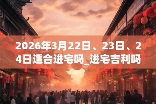 2026年3月22日、23日、24日适合进宅吗_进宅吉利吗