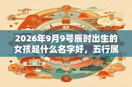 2026年9月9号辰时出生的女孩起什么名字好，五行属什么