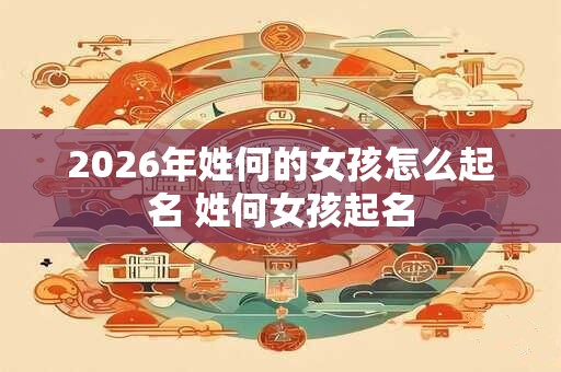 2026年姓何的女孩怎么起名 姓何女孩起名 2026年姓何的女孩怎么起名 姓何女孩起名