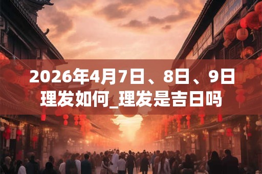 2026年4月7日、8日、9日理发如何_理发是吉日吗 2026年4月7日、8日、9日理发如何_理发是吉日吗