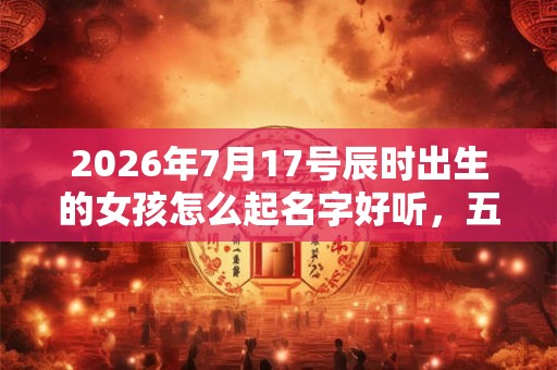 2026年7月17号辰时出生的女孩怎么起名字好听,五行是什么? 2026年7月17号辰时出生的女孩怎么起名字好听,五行是什么?