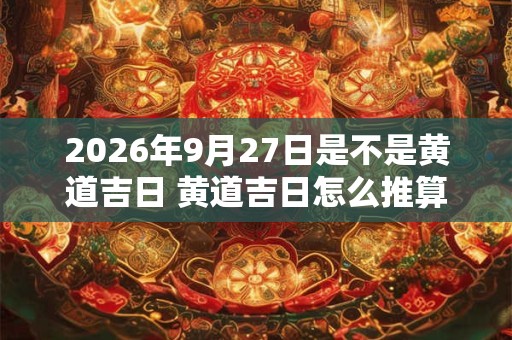 2026年9月27日是不是黄道吉日 黄道吉日怎么推算 2026年9月27日是不是黄道吉日 黄道吉日怎么推算