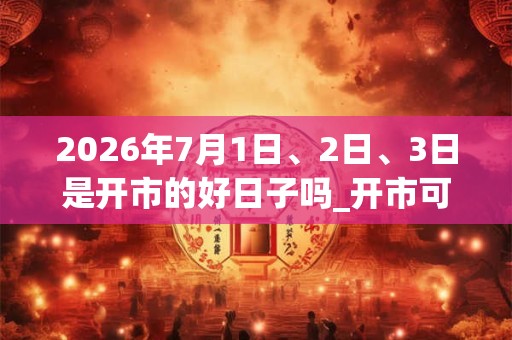 2026年7月1日、2日、3日是开市的好日子吗_开市可以吗