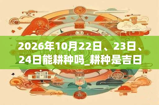 2026年10月22日、23日、24日能耕种吗_耕种是吉日吗