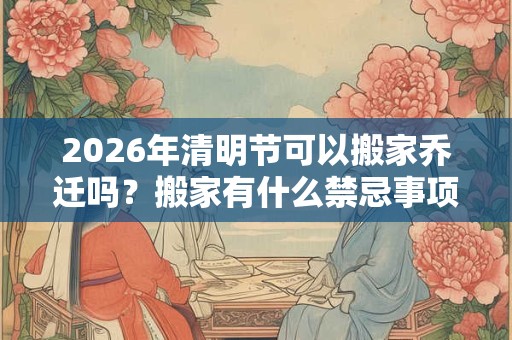 2026年清明节可以搬家乔迁吗？搬家有什么禁忌事项？